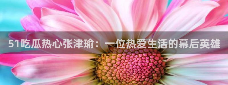 51吃瓜今日热门大瓜：51吃瓜热心张津瑜：一位热爱生活的幕后英雄
