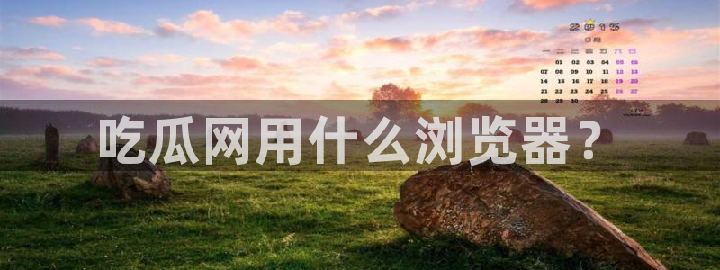 51今日吃瓜热门爆料：吃瓜网用什么浏览器？