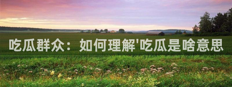 58吃瓜今日吃瓜入口：吃瓜群众：如何理解\'吃瓜是啥意思