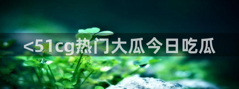 51今日吃瓜热门爆料:<51cg热门大瓜今日吃瓜