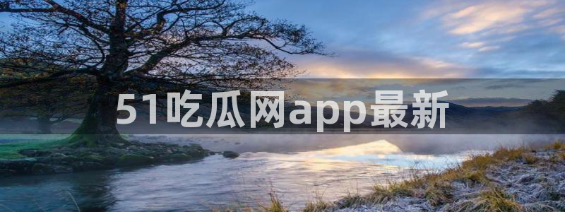 吃瓜新闻：51吃瓜网app最新