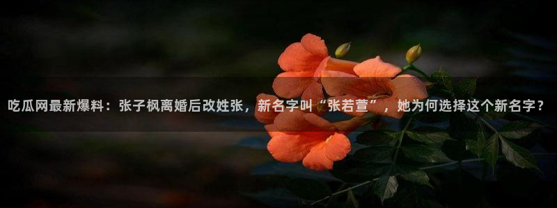 51吃瓜网热门大瓜:吃瓜网最新爆料:张子枫离婚后改姓张,新名字叫“张若萱”,她为何选择这个新名字?