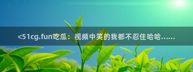 51吃瓜全网最快更新今日热门吃瓜：<51cg.fun吃瓜：视频中笑的我都不忍住哈哈……